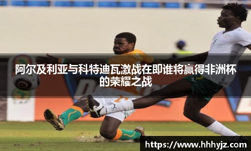 阿尔及利亚与科特迪瓦激战在即谁将赢得非洲杯的荣耀之战